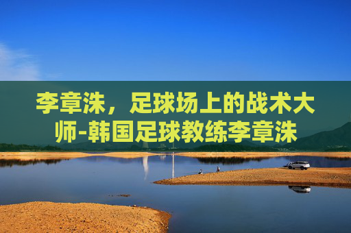 李章洙，足球场上的战术大师-韩国足球教练李章洙