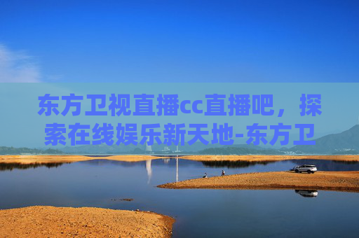 东方卫视直播cc直播吧，探索在线娱乐新天地-东方卫视直播cc直播吧在线观看