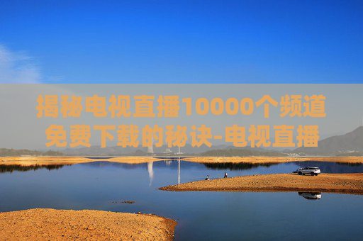 揭秘电视直播10000个频道免费下载的秘诀-电视直播10000个频道免费下载软件