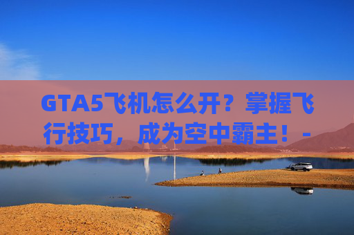 GTA5飞机怎么开？掌握飞行技巧，成为空中霸主！-gta5飞机怎么开直升机