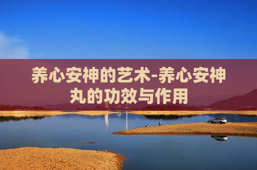 养心安神的艺术-养心安神丸的功效与作用