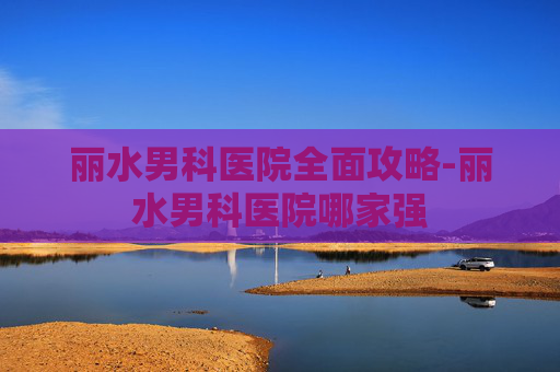 丽水男科医院全面攻略-丽水男科医院哪家强