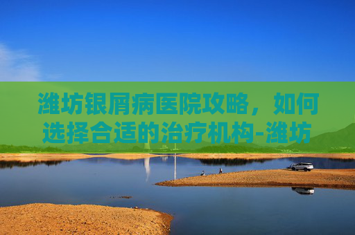潍坊银屑病医院攻略，如何选择合适的治疗机构-潍坊银屑病医院地址
