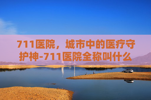 711医院，城市中的医疗守护神-711医院全称叫什么