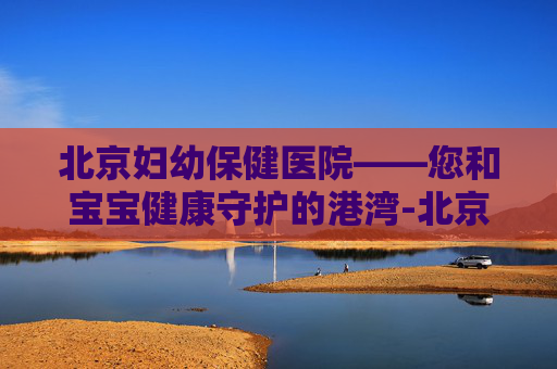 北京妇幼保健医院——您和宝宝健康守护的港湾-北京妇幼保健医院电话