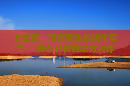 七星茶，传统养生的现代演绎-七星茶颗粒的功效和作用