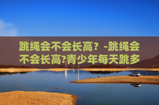 跳绳会不会长高？-跳绳会不会长高?青少年每天跳多久能有效促进生长?