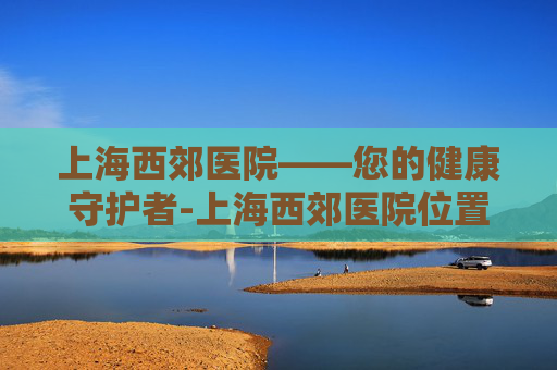 上海西郊医院——您的健康守护者-上海西郊医院位置