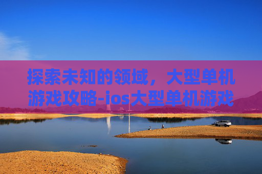 探索未知的领域，大型单机游戏攻略-ios大型单机游戏