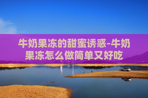 牛奶果冻的甜蜜诱惑-牛奶果冻怎么做简单又好吃