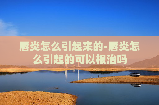 唇炎怎么引起来的-唇炎怎么引起的可以根治吗