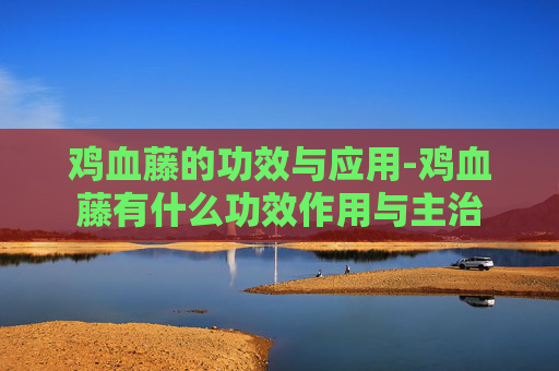 鸡血藤的功效与应用-鸡血藤有什么功效作用与主治