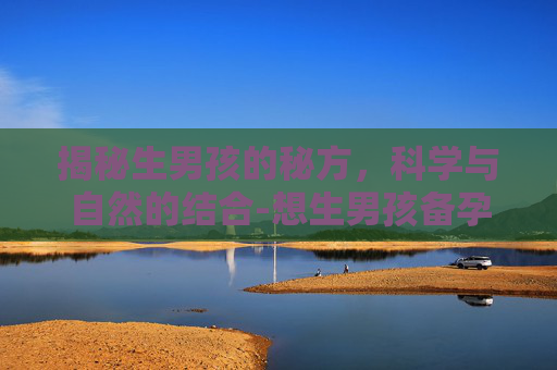 揭秘生男孩的秘方，科学与自然的结合-想生男孩备孕前吃什么调理身体