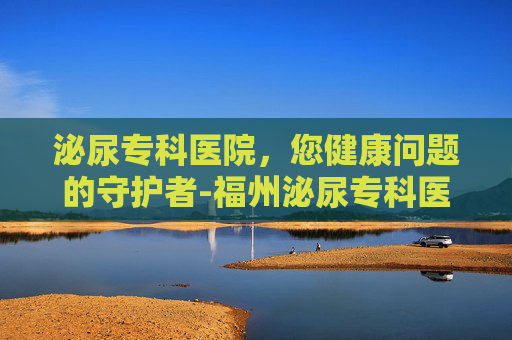 泌尿专科医院，您健康问题的守护者-福州泌尿专科医院