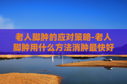 老人脚肿的应对策略-老人脚肿用什么方法消肿最快好