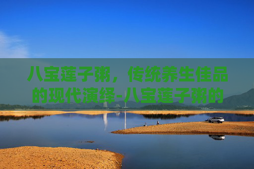 八宝莲子粥，传统养生佳品的现代演绎-八宝莲子粥的功效与作用
