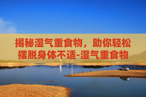 揭秘湿气重食物，助你轻松摆脱身体不适-湿气重食物有哪些