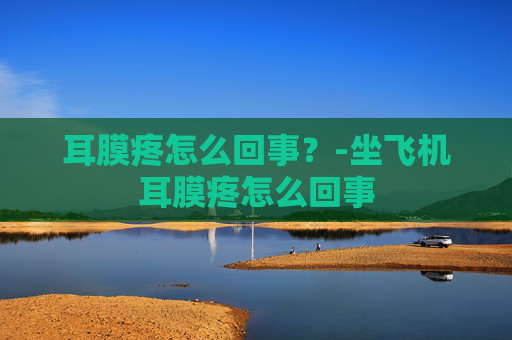 耳膜疼怎么回事？-坐飞机耳膜疼怎么回事