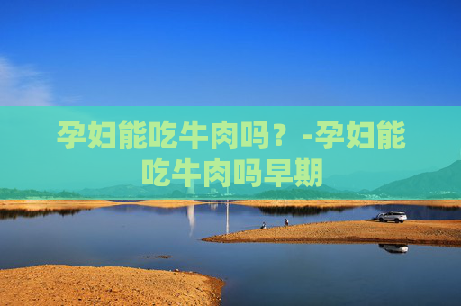 孕妇能吃牛肉吗？-孕妇能吃牛肉吗早期