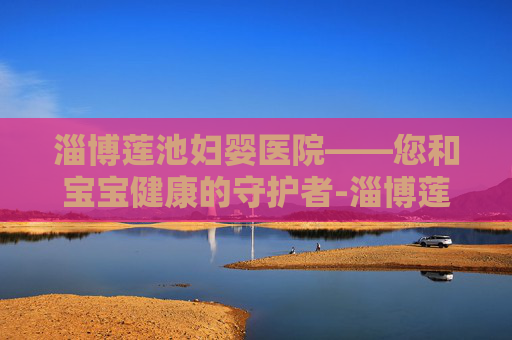 淄博莲池妇婴医院——您和宝宝健康的守护者-淄博莲池妇婴医院电话