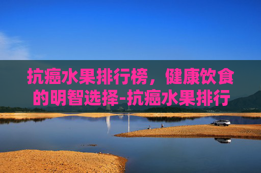抗癌水果排行榜，健康饮食的明智选择-抗癌水果排行榜最新