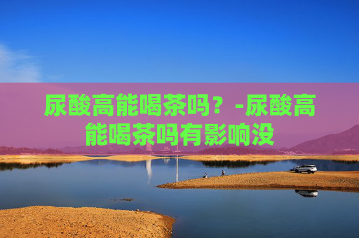 尿酸高能喝茶吗？-尿酸高能喝茶吗有影响没