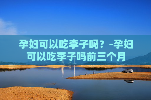 孕妇可以吃李子吗？-孕妇可以吃李子吗前三个月