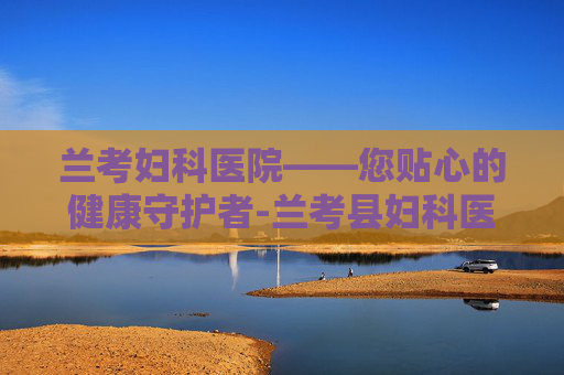 兰考妇科医院——您贴心的健康守护者-兰考县妇科医院