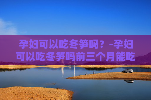 孕妇可以吃冬笋吗？-孕妇可以吃冬笋吗前三个月能吃吗