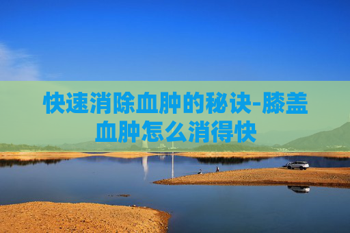 快速消除血肿的秘诀-膝盖血肿怎么消得快