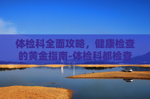 体检科全面攻略，健康检查的黄金指南-体检科都检查什么项目