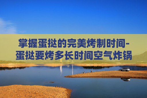 掌握蛋挞的完美烤制时间-蛋挞要烤多长时间空气炸锅