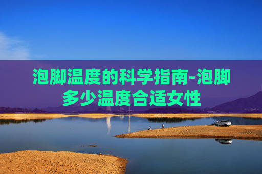 泡脚温度的科学指南-泡脚多少温度合适女性