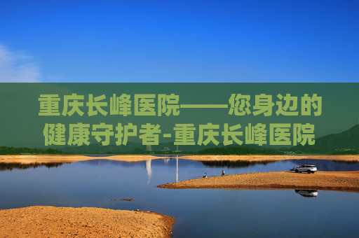 重庆长峰医院——您身边的健康守护者-重庆长峰医院是正规医院吗