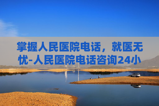 掌握人民医院电话，就医无忧-人民医院电话咨询24小时