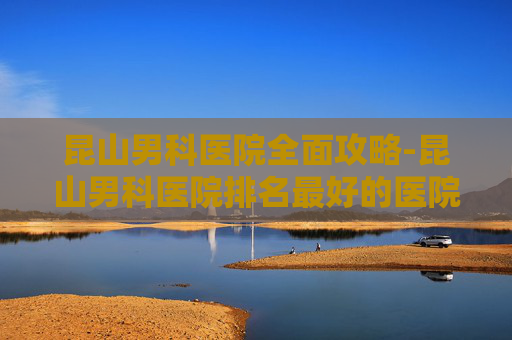 昆山男科医院全面攻略-昆山男科医院排名最好的医院