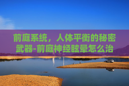 前庭系统，人体平衡的秘密武器-前庭神经眩晕怎么治才能彻底治好