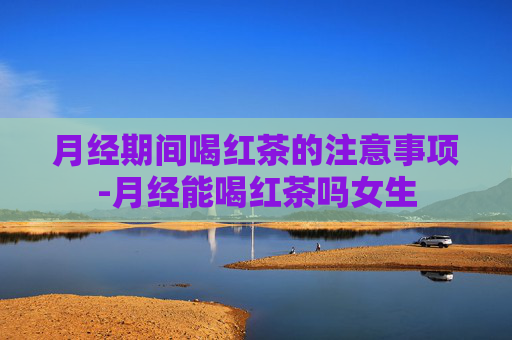 月经期间喝红茶的注意事项-月经能喝红茶吗女生