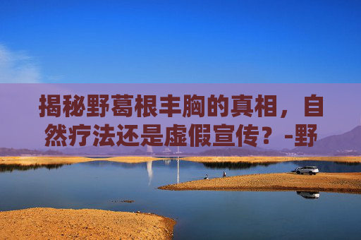 揭秘野葛根丰胸的真相，自然疗法还是虚假宣传？-野葛根丰胸副作用