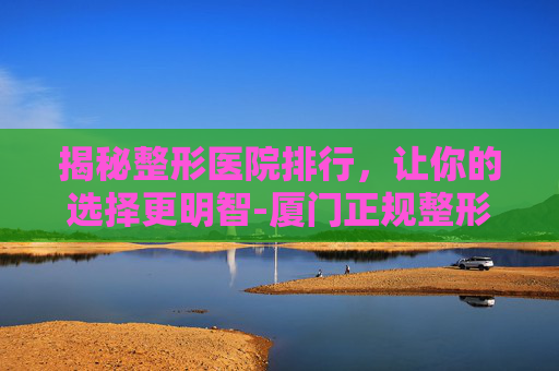 揭秘整形医院排行，让你的选择更明智-厦门正规整形医院排行