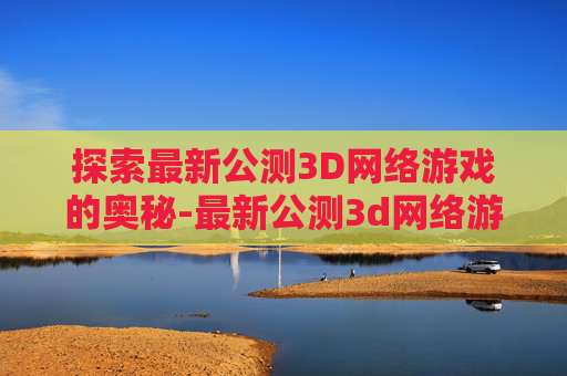 探索最新公测3D网络游戏的奥秘-最新公测3d网络游戏排行榜 探索最新公测3D网络游戏的奥秘-最新公测3d网络游戏排行榜