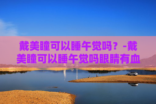 戴美瞳可以睡午觉吗？-戴美瞳可以睡午觉吗眼睛有血