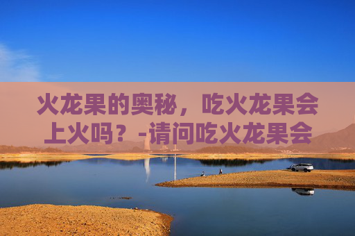 火龙果的奥秘，吃火龙果会上火吗？-请问吃火龙果会上火吗