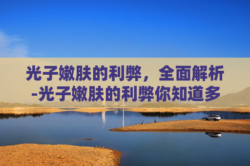 光子嫩肤的利弊，全面解析-光子嫩肤的利弊你知道多少