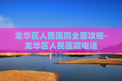 龙华区人民医院全面攻略-龙华区人民医院电话