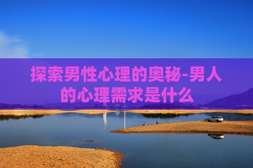 探索男性心理的奥秘-男人的心理需求是什么