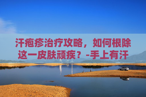 汗疱疹治疗攻略，如何根除这一皮肤顽疾？-手上有汗疱疹怎么治疗除根