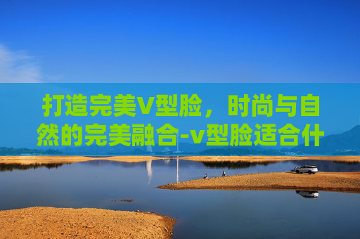 打造完美V型脸，时尚与自然的完美融合-v型脸适合什么发型