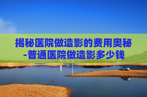 揭秘医院做造影的费用奥秘-普通医院做造影多少钱