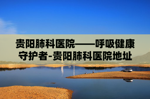 贵阳肺科医院——呼吸健康守护者-贵阳肺科医院地址在哪里